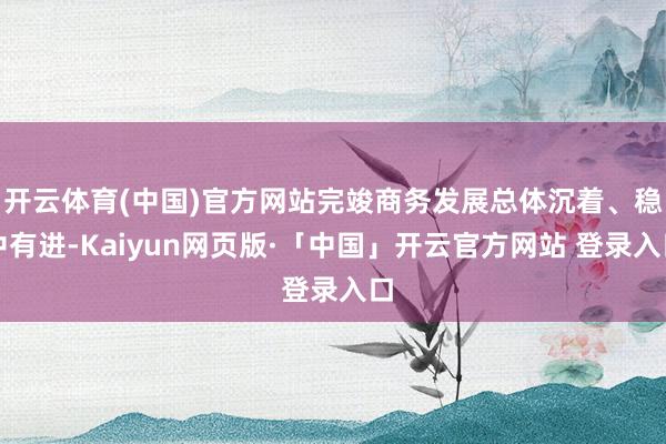   开云体育(中国)官方网站完竣商务发展总体沉着、稳中有进-Kaiyun网页版·「中国」开云官方网站 登录入口