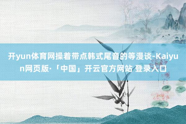   开yun体育网操着带点韩式尾音的等漫谈-Kaiyun网页版·「中国」开云官方网站 登录入口