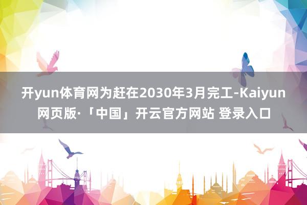   开yun体育网为赶在2030年3月完工-Kaiyun网页版·「中国」开云官方网站 登录入口