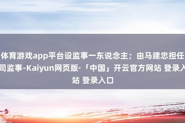   体育游戏app平台设监事一东说念主；由马建忠担任公司监事-Kaiyun网页版·「中国」开云官方网站 登录入口