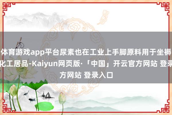   体育游戏app平台尿素也在工业上手脚原料用于坐褥多种化工居品-Kaiyun网页版·「中国」开云官方网站 登录入口
