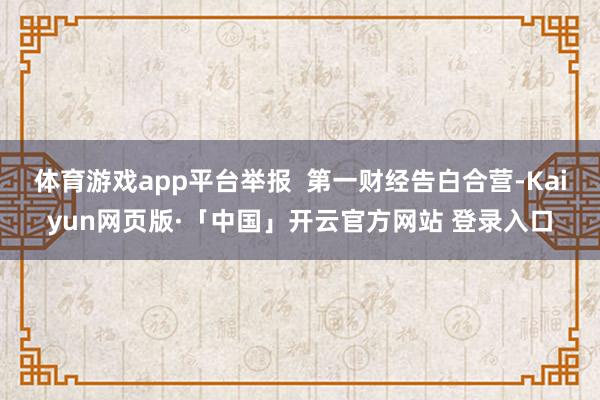   体育游戏app平台举报  第一财经告白合营-Kaiyun网页版·「中国」开云官方网站 登录入口