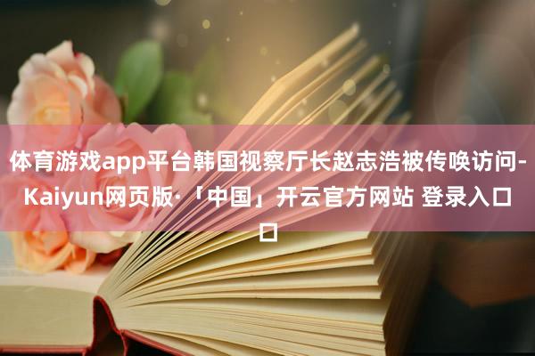   体育游戏app平台韩国视察厅长赵志浩被传唤访问-Kaiyun网页版·「中国」开云官方网站 登录入口