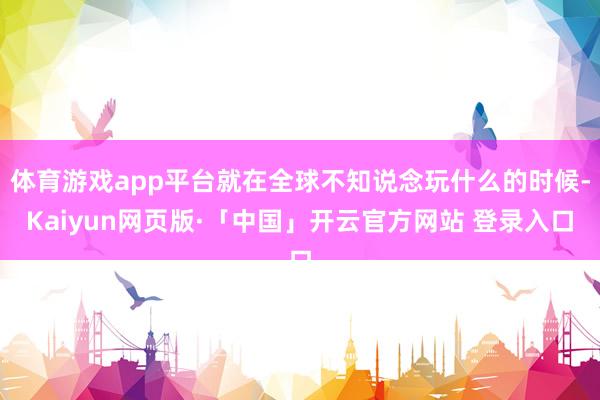   体育游戏app平台就在全球不知说念玩什么的时候-Kaiyun网页版·「中国」开云官方网站 登录入口