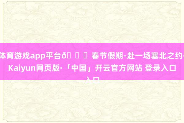   体育游戏app平台🎊春节假期-赴一场塞北之约-Kaiyun网页版·「中国」开云官方网站 登录入口