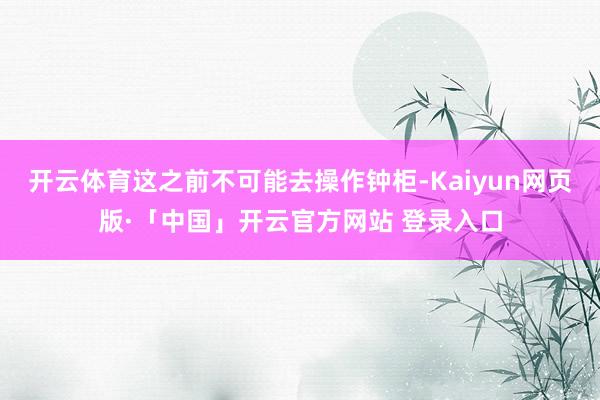   开云体育这之前不可能去操作钟柜-Kaiyun网页版·「中国」开云官方网站 登录入口