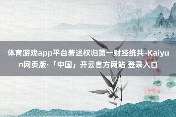   体育游戏app平台著述权归第一财经统共-Kaiyun网页版·「中国」开云官方网站 登录入口