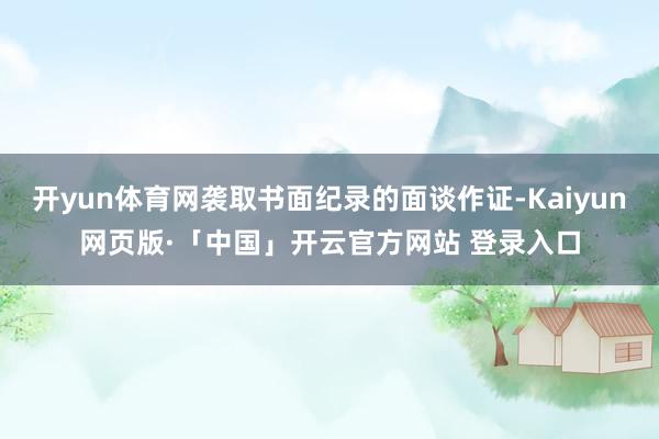   开yun体育网袭取书面纪录的面谈作证-Kaiyun网页版·「中国」开云官方网站 登录入口