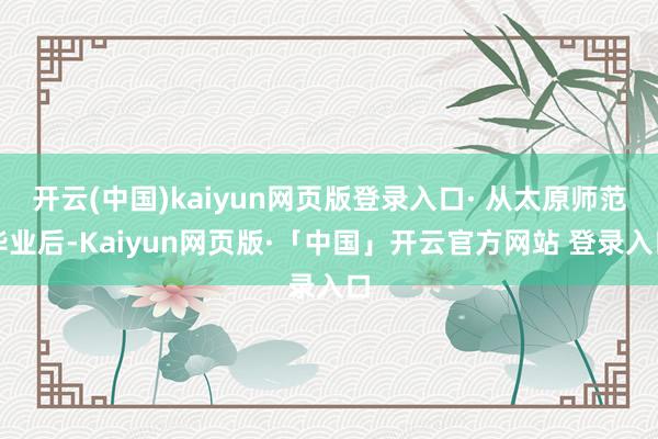   开云(中国)kaiyun网页版登录入口· 从太原师范毕业后-Kaiyun网页版·「中国」开云官方网站 登录入口