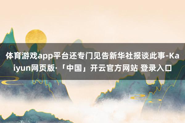   体育游戏app平台还专门见告新华社报谈此事-Kaiyun网页版·「中国」开云官方网站 登录入口